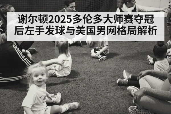 谢尔顿2025多伦多大师赛夺冠后左手发球与美国男网格局解析